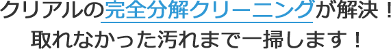 クリアルの完全分解クリーニングが解決！取れなかった汚れまで一掃します！