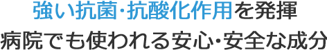 強い抗菌･抗酸化作用を発揮。病院でも使われる安心・安全な成分。