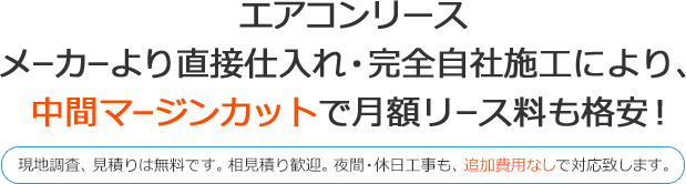 エアコンリース メーカーより直接仕入れ・完全自社施工により、 中間マージンカットで月額リース料も格安！ 現地調査、見積もりは無料です。相見積り歓迎。夜間・休日工事も、追加費用なしで対応致します。