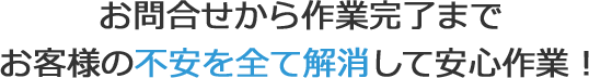 お問合せから作業完了までお客様の不安を全て解消して安心作業！